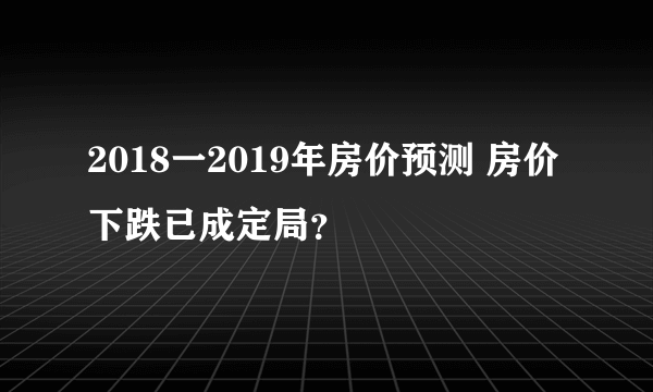 2018一2019年房价预测 房价下跌已成定局？