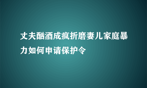 丈夫酗酒成疯折磨妻儿家庭暴力如何申请保护令