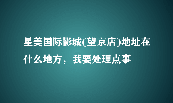 星美国际影城(望京店)地址在什么地方，我要处理点事