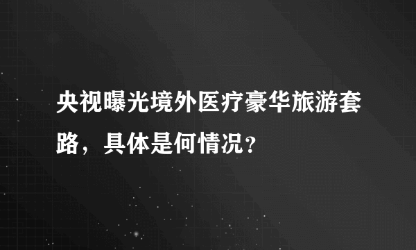 央视曝光境外医疗豪华旅游套路，具体是何情况？