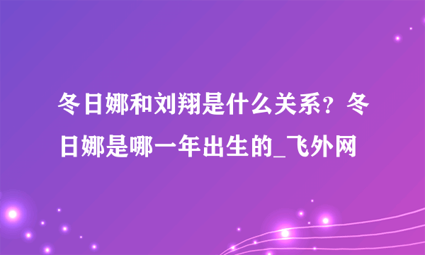 冬日娜和刘翔是什么关系？冬日娜是哪一年出生的_飞外网