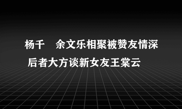 杨千嬅余文乐相聚被赞友情深 后者大方谈新女友王棠云