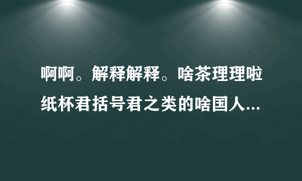 啊啊。解释解释。啥茶理理啦纸杯君括号君之类的啥国人啥的，原以为括号君他们都是一些乱七八糟不正经？