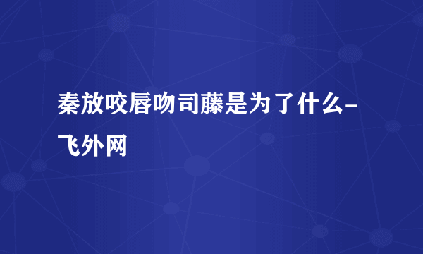 秦放咬唇吻司藤是为了什么- 飞外网