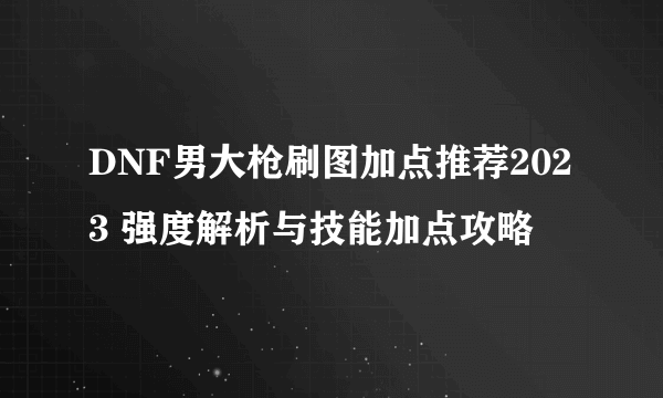 DNF男大枪刷图加点推荐2023 强度解析与技能加点攻略