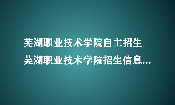 芜湖职业技术学院自主招生 芜湖职业技术学院招生信息网自主招生