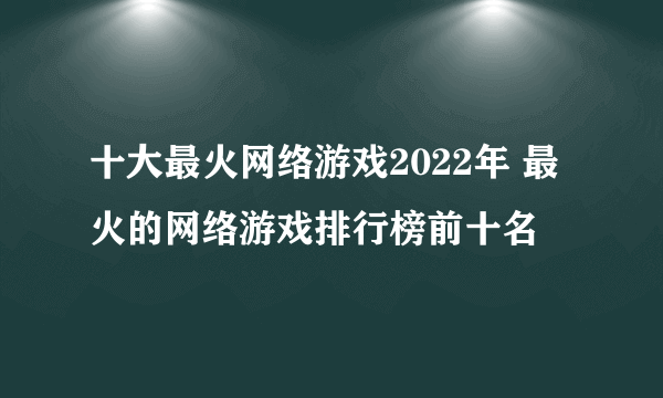 十大最火网络游戏2022年 最火的网络游戏排行榜前十名