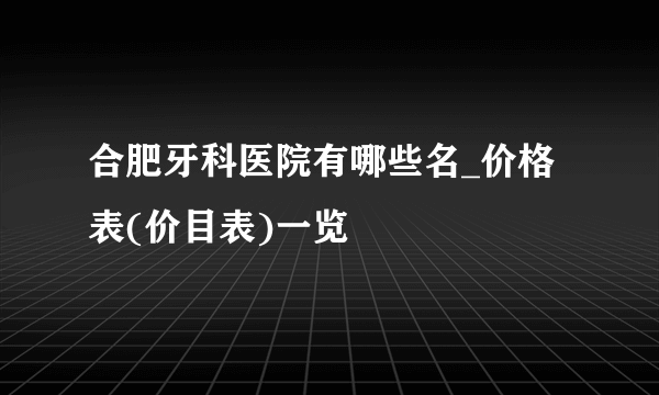 合肥牙科医院有哪些名_价格表(价目表)一览