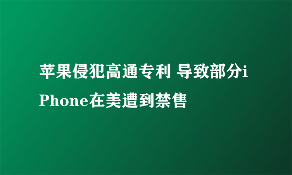 苹果侵犯高通专利 导致部分iPhone在美遭到禁售