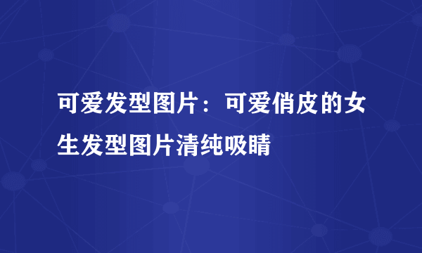 可爱发型图片：可爱俏皮的女生发型图片清纯吸睛