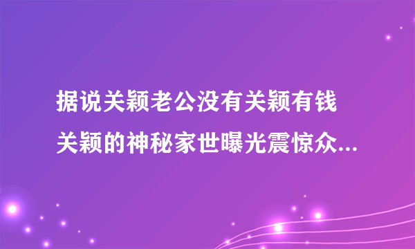 据说关颖老公没有关颖有钱 关颖的神秘家世曝光震惊众人_飞外网