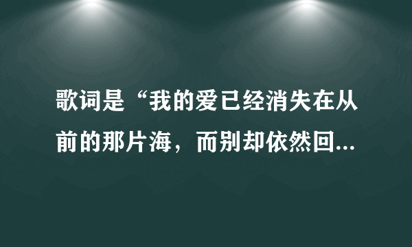 歌词是“我的爱已经消失在从前的那片海，而别却依然回荡着对海的誓言” 请问这是什么歌