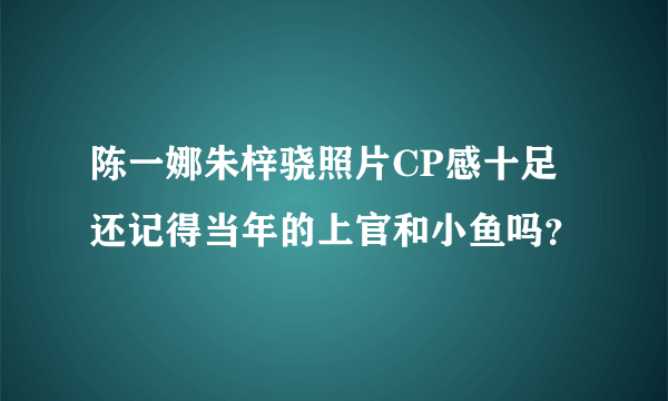 陈一娜朱梓骁照片CP感十足 还记得当年的上官和小鱼吗？