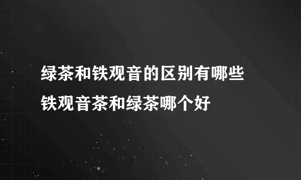 绿茶和铁观音的区别有哪些 铁观音茶和绿茶哪个好