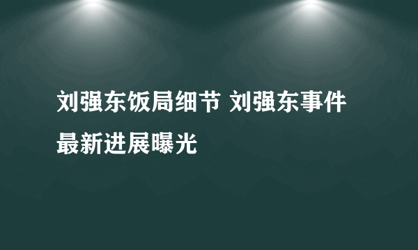 刘强东饭局细节 刘强东事件最新进展曝光