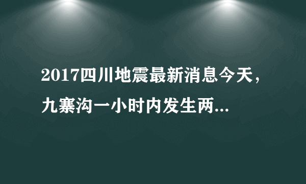 2017四川地震最新消息今天，九寨沟一小时内发生两次地震_飞外网