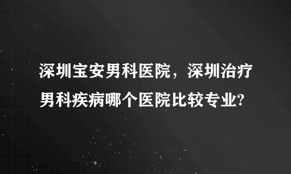 深圳宝安男科医院，深圳治疗男科疾病哪个医院比较专业?