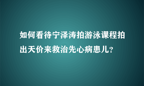 如何看待宁泽涛拍游泳课程拍出天价来救治先心病患儿？