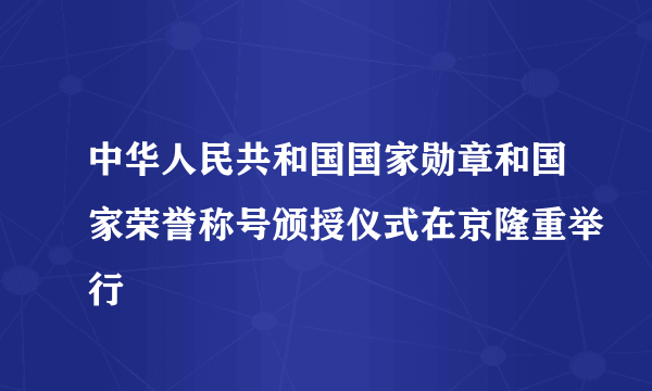 中华人民共和国国家勋章和国家荣誉称号颁授仪式在京隆重举行