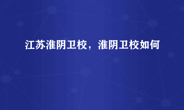 江苏淮阴卫校，淮阴卫校如何