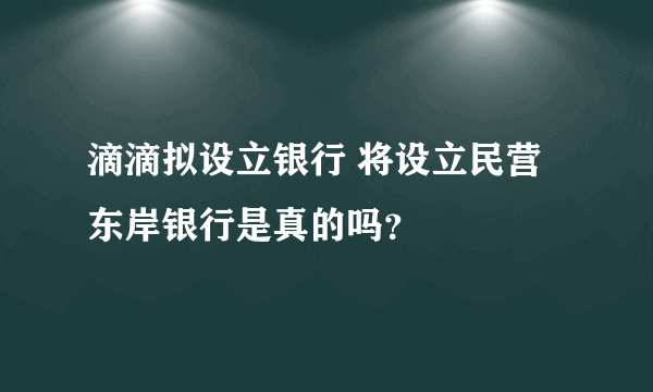 滴滴拟设立银行 将设立民营东岸银行是真的吗？