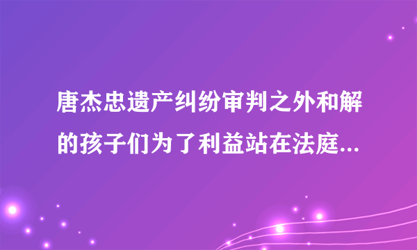 唐杰忠遗产纠纷审判之外和解的孩子们为了利益站在法庭上真是家族的不幸