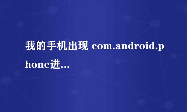 我的手机出现 com.android.phone进程意外停止 我的手机是中兴cn600+ 详细点 答得好的哥重重有赏 急啊！！