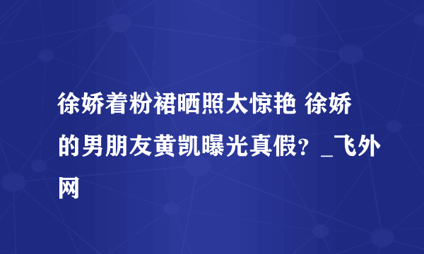 徐娇着粉裙晒照太惊艳 徐娇的男朋友黄凯曝光真假？_飞外网