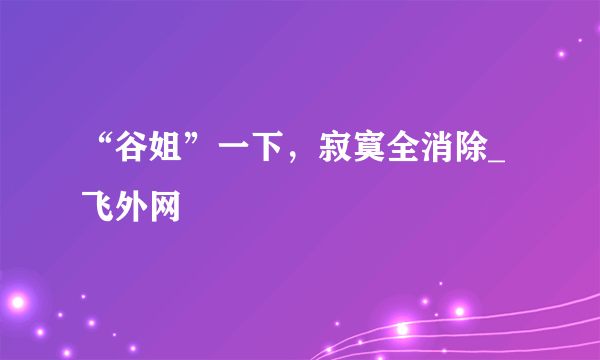 “谷姐”一下，寂寞全消除_飞外网