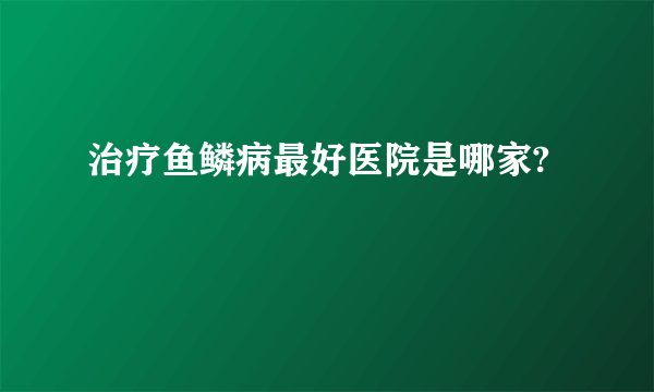 治疗鱼鳞病最好医院是哪家?