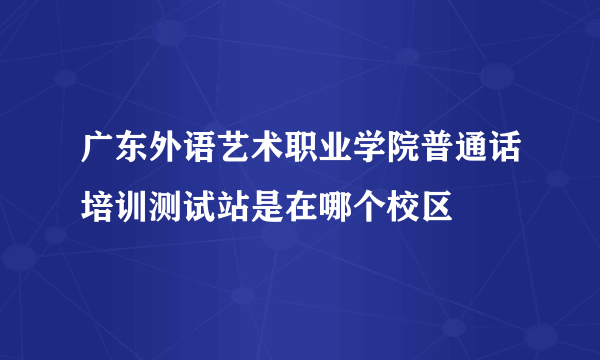 广东外语艺术职业学院普通话培训测试站是在哪个校区