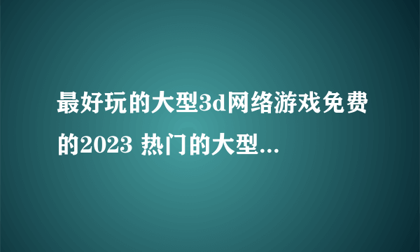 最好玩的大型3d网络游戏免费的2023 热门的大型网游3d手游合集