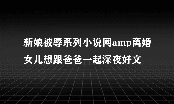 新娘被辱系列小说网amp离婚女儿想跟爸爸一起深夜好文