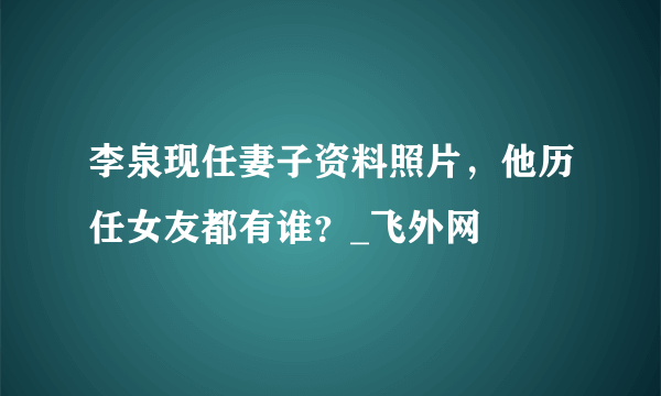 李泉现任妻子资料照片，他历任女友都有谁？_飞外网