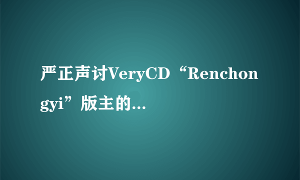 严正声讨VeryCD“Renchongyi”版主的无耻行为