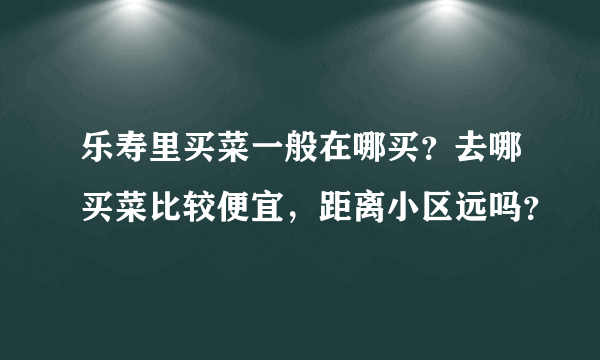 乐寿里买菜一般在哪买？去哪买菜比较便宜，距离小区远吗？