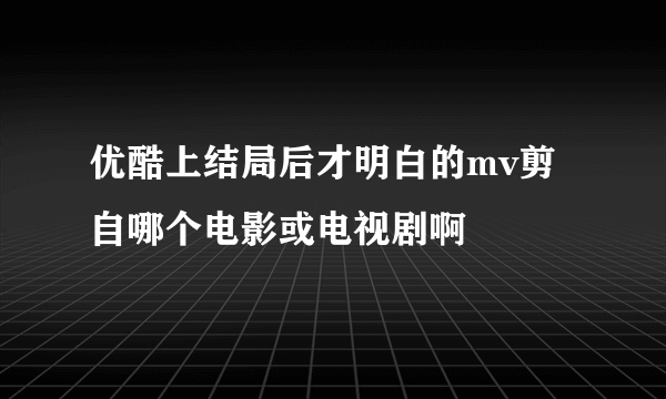 优酷上结局后才明白的mv剪自哪个电影或电视剧啊