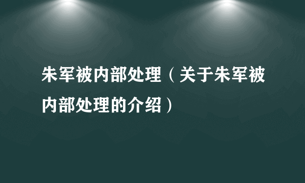 朱军被内部处理（关于朱军被内部处理的介绍）