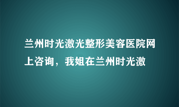 兰州时光激光整形美容医院网上咨询，我姐在兰州时光激