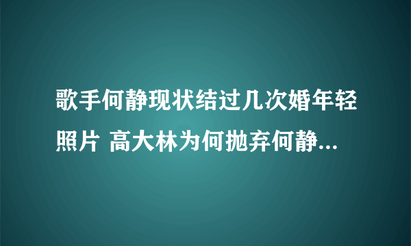 歌手何静现状结过几次婚年轻照片 高大林为何抛弃何静第三任老公