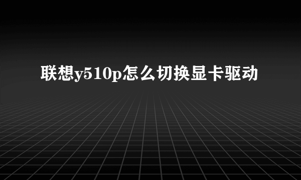 联想y510p怎么切换显卡驱动