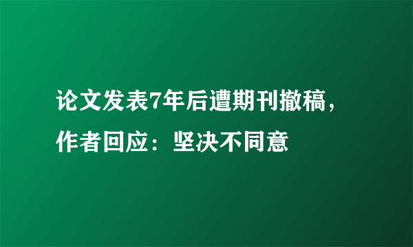 论文发表7年后遭期刊撤稿，作者回应：坚决不同意