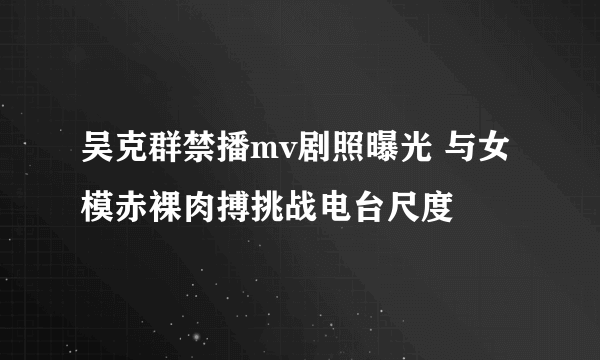 吴克群禁播mv剧照曝光 与女模赤裸肉搏挑战电台尺度