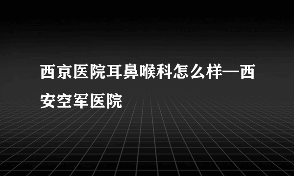 西京医院耳鼻喉科怎么样—西安空军医院