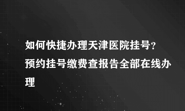 如何快捷办理天津医院挂号？预约挂号缴费查报告全部在线办理