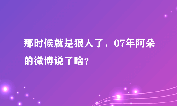 那时候就是狠人了，07年阿朵的微博说了啥？