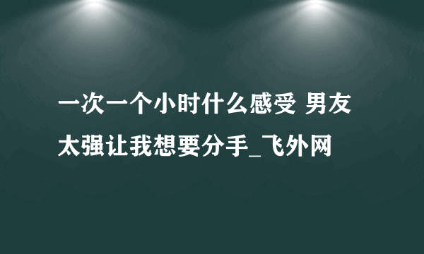 一次一个小时什么感受 男友太强让我想要分手_飞外网