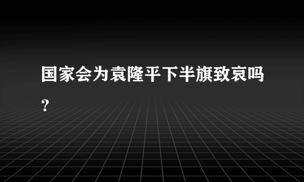 国家会为袁隆平下半旗致哀吗？