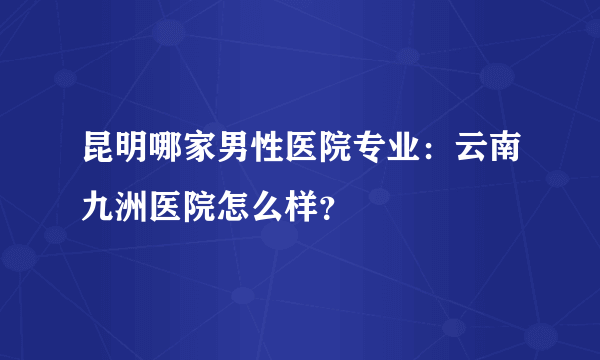 昆明哪家男性医院专业：云南九洲医院怎么样？