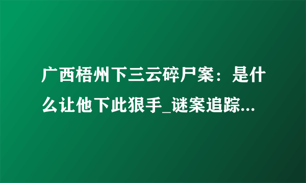 广西梧州下三云碎尸案：是什么让他下此狠手_谜案追踪_飞外网